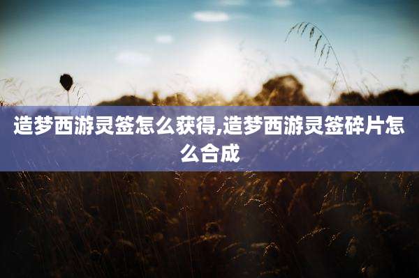 造梦西游灵签怎么获得,造梦西游灵签碎片怎么合成