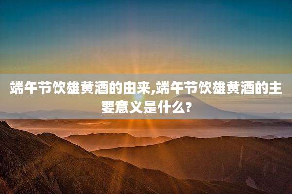 端午节饮雄黄酒的由来,端午节饮雄黄酒的主要意义是什么?