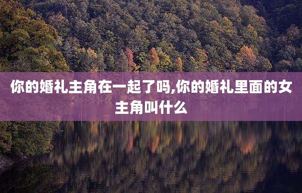 你的婚礼主角在一起了吗,你的婚礼里面的女主角叫什么