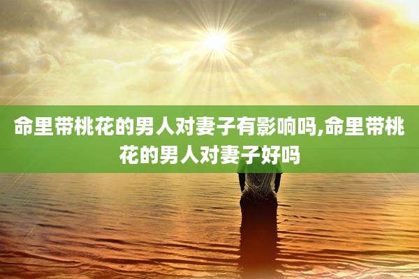 命里带桃花的男人对妻子有影响吗,命里带桃花的男人对妻子好吗
