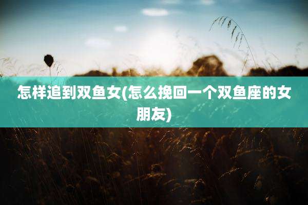 怎样追到双鱼女(怎么挽回一个双鱼座的女朋友)