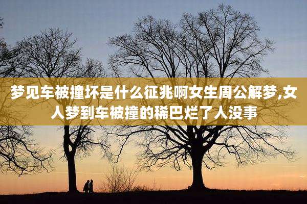 梦见车被撞坏是什么征兆啊女生周公解梦,女人梦到车被撞的稀巴烂了人没事