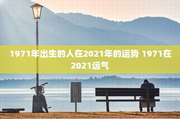 1971年出生的人在2021年的运势 1971在2021运气