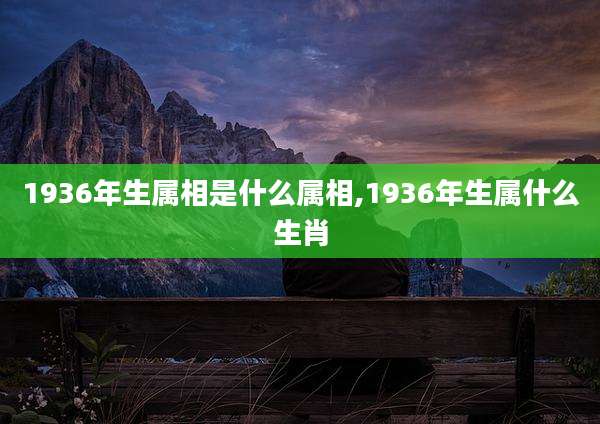 1936年生属相是什么属相,1936年生属什么生肖