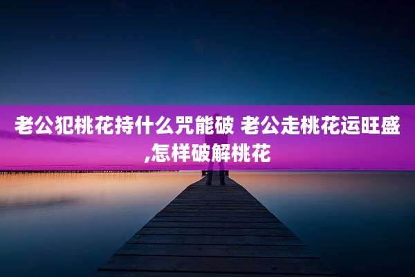 老公犯桃花持什么咒能破 老公走桃花运旺盛,怎样破解桃花