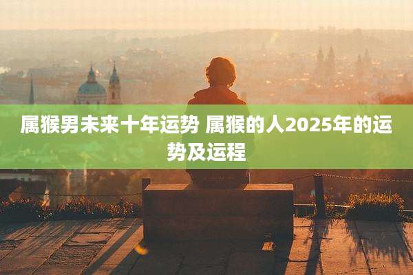 属猴男未来十年运势 属猴的人2025年的运势及运程