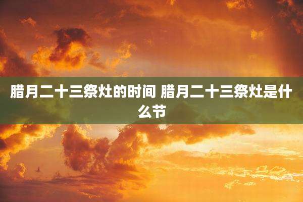 腊月二十三祭灶的时间 腊月二十三祭灶是什么节