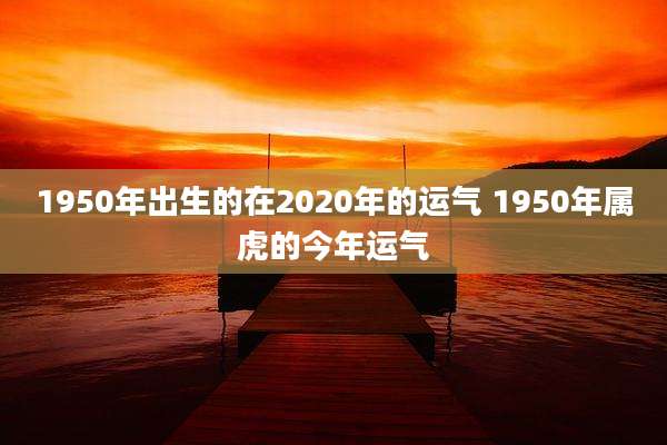 1950年出生的在2020年的运气 1950年属虎的今年运气