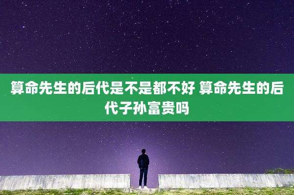 算命先生的后代是不是都不好 算命先生的后代子孙富贵吗