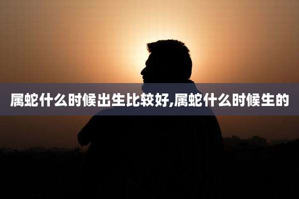 属蛇什么时候出生比较好,属蛇什么时候生的