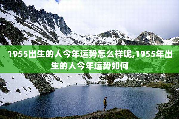 1955出生的人今年运势怎么样呢,1955年出生的人今年运势如何