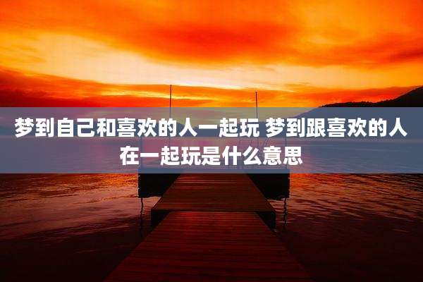 梦到自己和喜欢的人一起玩 梦到跟喜欢的人在一起玩是什么意思