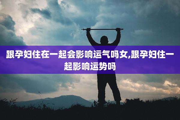 跟孕妇住在一起会影响运气吗女,跟孕妇住一起影响运势吗