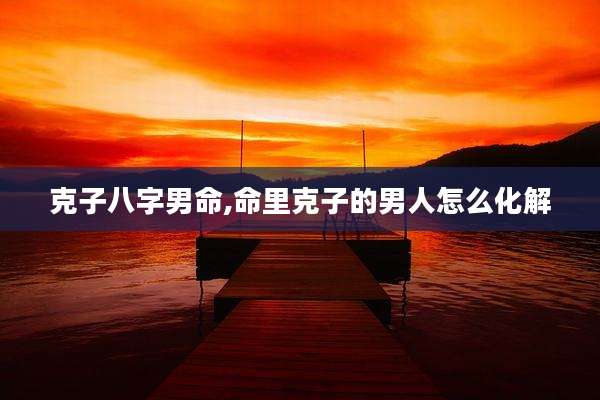 克子八字男命,命里克子的男人怎么化解