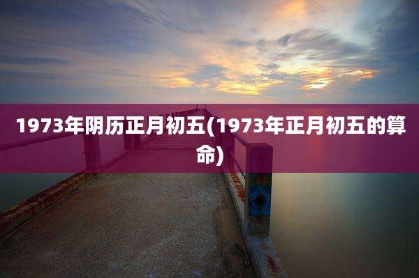 1973年阴历正月初五(1973年正月初五的算命)