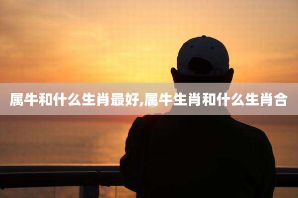 属牛和什么生肖最好,属牛生肖和什么生肖合