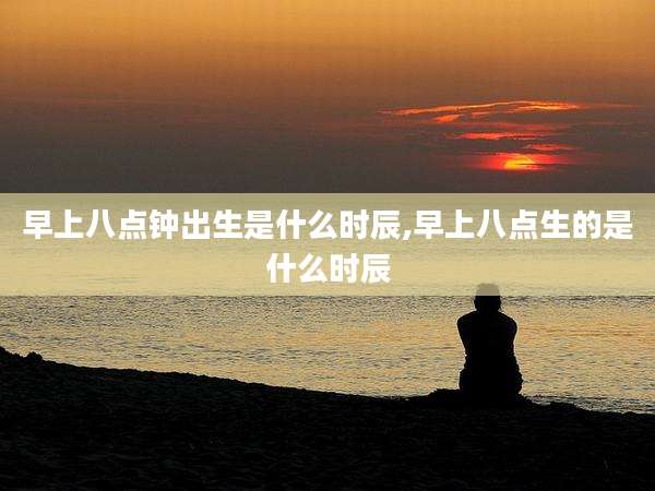 早上八点钟出生是什么时辰,早上八点生的是什么时辰