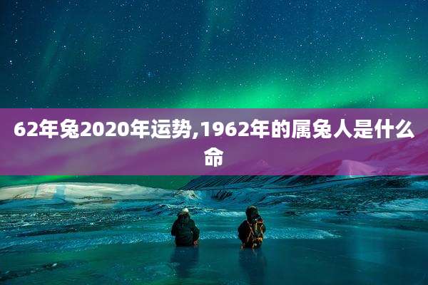 62年兔2020年运势,1962年的属兔人是什么命