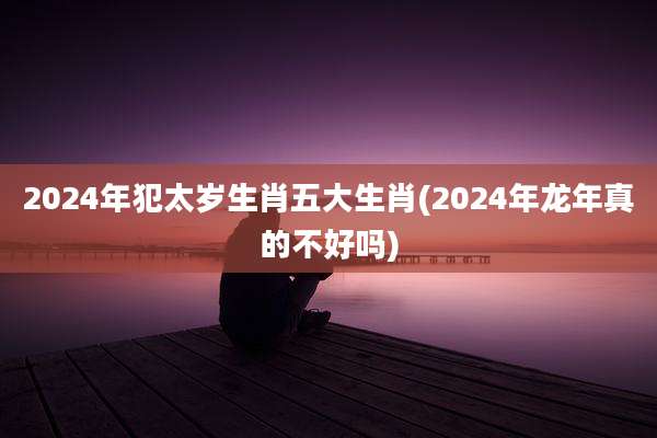 2024年犯太岁生肖五大生肖(2024年龙年真的不好吗)