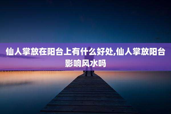 仙人掌放在阳台上有什么好处,仙人掌放阳台影响风水吗