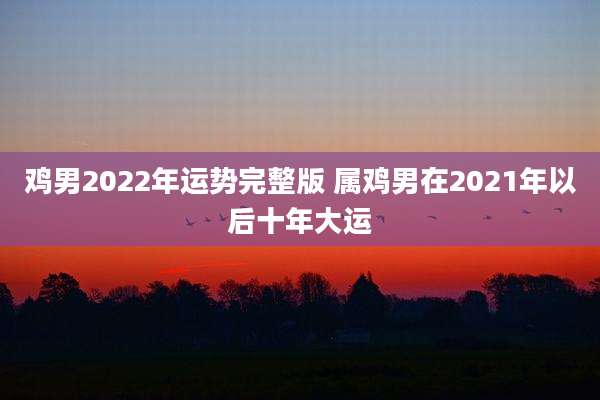 鸡男2022年运势完整版 属鸡男在2021年以后十年大运