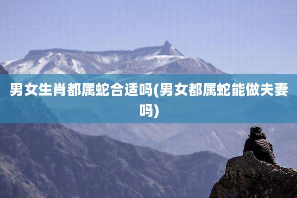 男女生肖都属蛇合适吗(男女都属蛇能做夫妻吗)