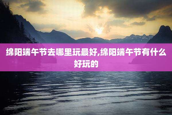 绵阳端午节去哪里玩最好,绵阳端午节有什么好玩的