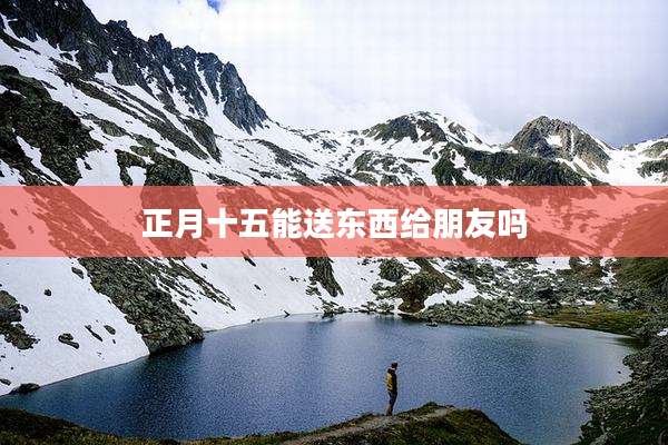 正月十五能送东西给朋友吗
