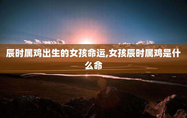 辰时属鸡出生的女孩命运,女孩辰时属鸡是什么命