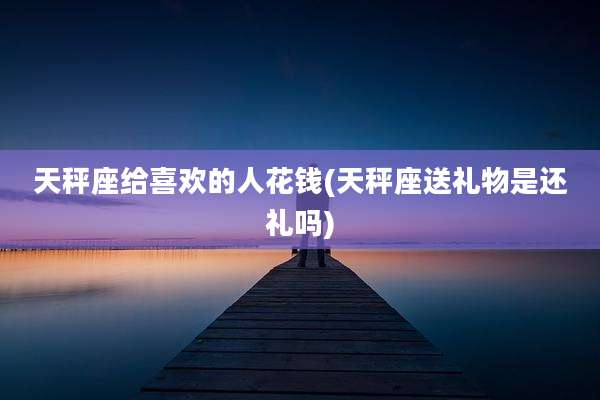 天秤座给喜欢的人花钱(天秤座送礼物是还礼吗)