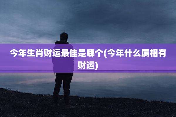 今年生肖财运最佳是哪个(今年什么属相有财运)