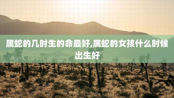 属蛇的几时生的命最好,属蛇的女孩什么时候出生好