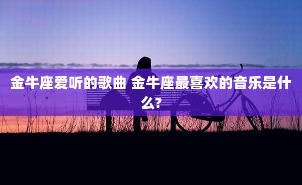 金牛座爱听的歌曲 金牛座最喜欢的音乐是什么?