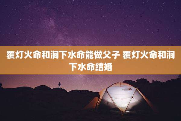 覆灯火命和涧下水命能做父子 覆灯火命和涧下水命结婚