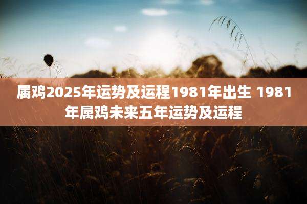 属鸡2025年运势及运程1981年出生 1981年属鸡未来五年运势及运程