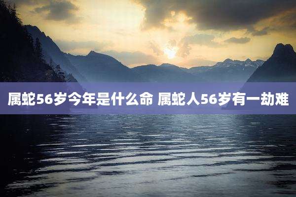 属蛇56岁今年是什么命 属蛇人56岁有一劫难