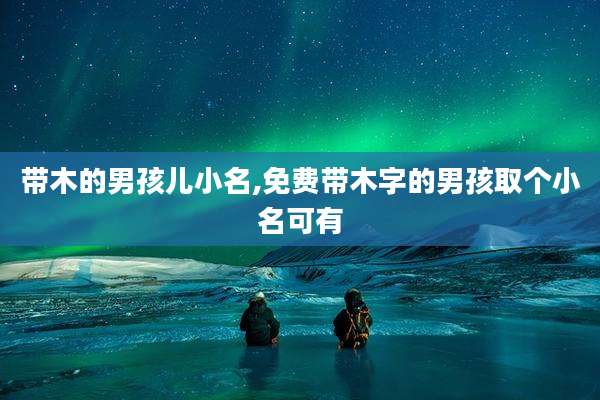 带木的男孩儿小名,免费带木字的男孩取个小名可有