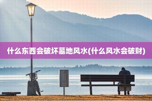 什么东西会破坏墓地风水(什么风水会破财)