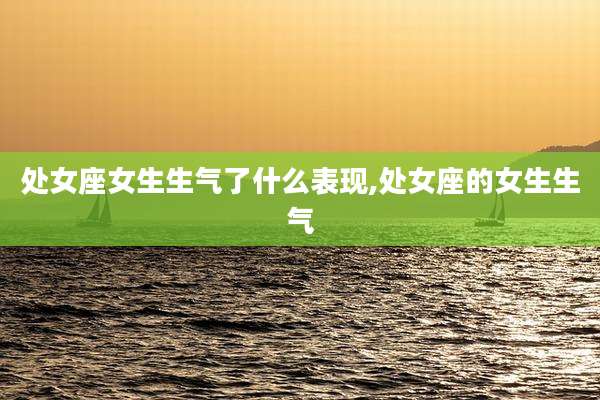 处女座女生生气了什么表现,处女座的女生生气