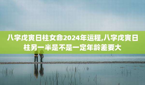 八字戊寅日柱女命2024年运程,八字戊寅日柱另一半是不是一定年龄差要大