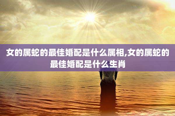 女的属蛇的最佳婚配是什么属相,女的属蛇的最佳婚配是什么生肖