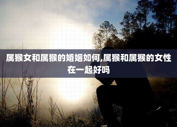 属猴女和属猴的婚姻如何,属猴和属猴的女性在一起好吗