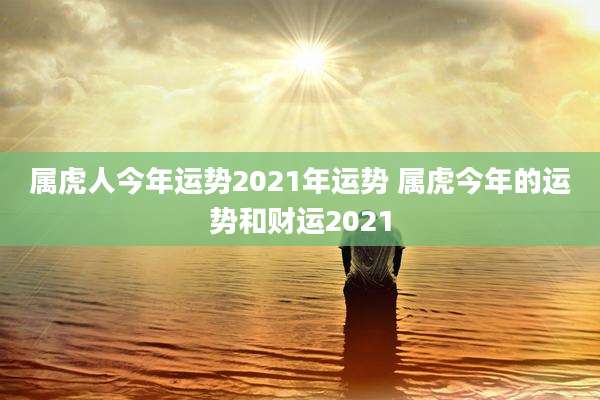 属虎人今年运势2021年运势 属虎今年的运势和财运2021