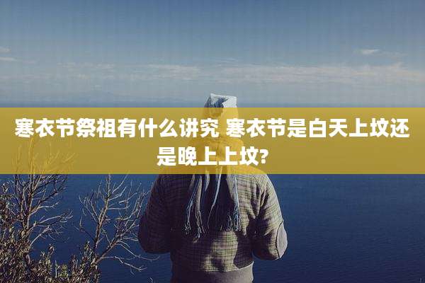 寒衣节祭祖有什么讲究 寒衣节是白天上坟还是晚上上坟?