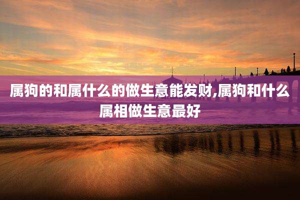 属狗的和属什么的做生意能发财,属狗和什么属相做生意最好