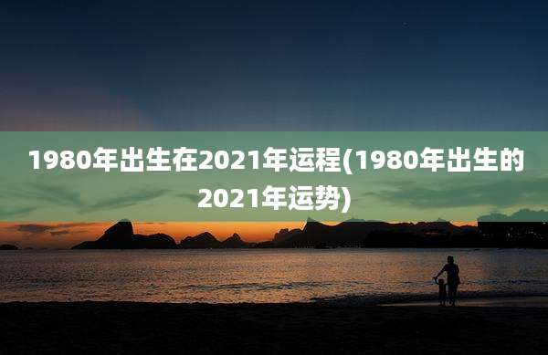 1980年出生在2021年运程(1980年出生的2021年运势)