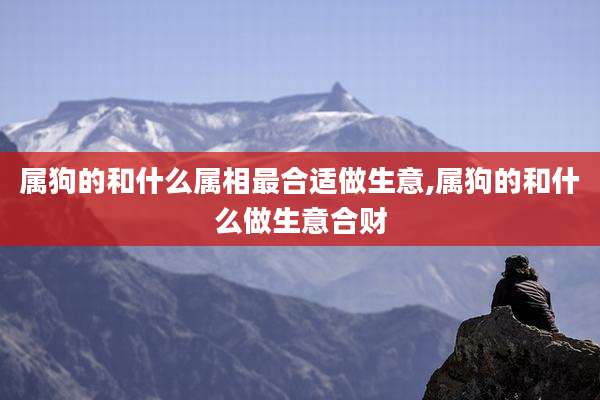 属狗的和什么属相最合适做生意,属狗的和什么做生意合财