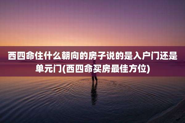 西四命住什么朝向的房子说的是入户门还是单元门(西四命买房最佳方位)
