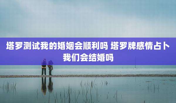 塔罗测试我的婚姻会顺利吗 塔罗牌感情占卜我们会结婚吗