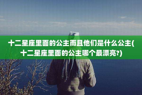 十二星座里面的公主而且他们是什么公主(十二星座里面的公主哪个最漂亮?)